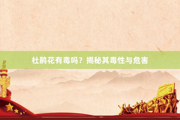 杜鹃花有毒吗？揭秘其毒性与危害
