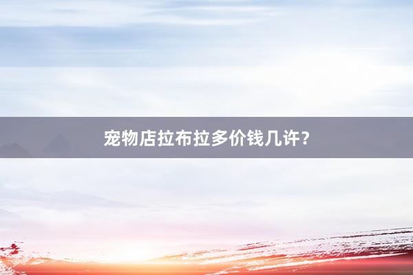 宠物店拉布拉多价钱几许？